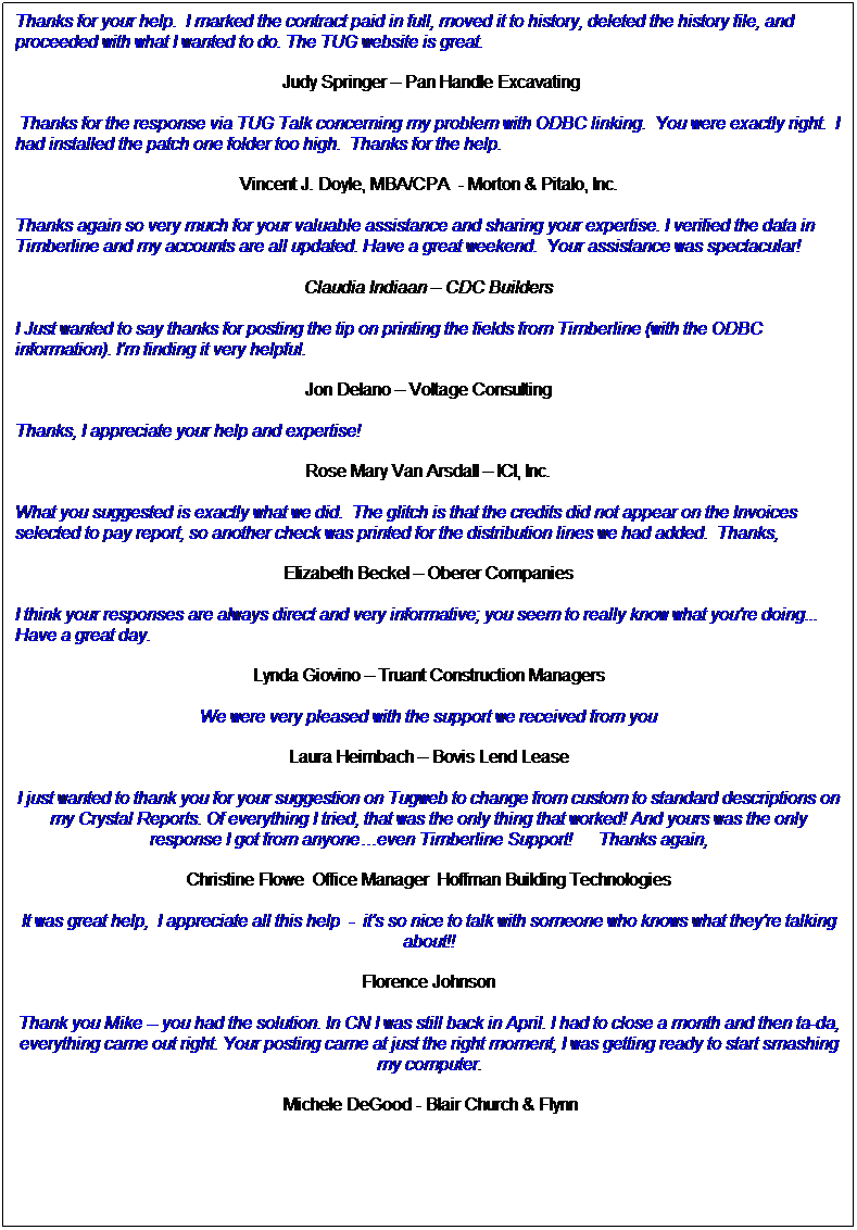 Text Box: Thanks for your help.  I marked the contract paid in full, moved it to history, deleted the history file, and proceeded with what I wanted to do. The TUG website is great.
 Judy Springer  Pan Handle Excavating
 Thanks for the response via TUG Talk concerning my problem with ODBC linking.  You were exactly right.  I had installed the patch one folder too high.  Thanks for the help. 
Vincent J. Doyle, MBA/CPA  - Morton & Pitalo, Inc.
Thanks again so very much for your valuable assistance and sharing your expertise. I verified the data in Timberline and my accounts are all updated. Have a great weekend.  Your assistance was spectacular!
Claudia Indiaan  CDC Builders
I Just wanted to say thanks for posting the tip on printing the fields from Timberline (with the ODBC information). I'm finding it very helpful. 
Jon Delano  Voltage Consulting
Thanks, I appreciate your help and expertise!
Rose Mary Van Arsdall  ICI, Inc.
What you suggested is exactly what we did.  The glitch is that the credits did not appear on the Invoices selected to pay report, so another check was printed for the distribution lines we had added.  Thanks,
Elizabeth Beckel  Oberer Companies
I think your responses are always direct and very informative; you seem to really know what you're doing... Have a great day.
Lynda Giovino  Truant Construction Managers
We were very pleased with the support we received from you
Laura Heimbach  Bovis Lend Lease
I just wanted to thank you for your suggestion on Tugweb to change from custom to standard descriptions on my Crystal Reports. Of everything I tried, that was the only thing that worked! And yours was the only response I got from anyoneeven Timberline Support!      Thanks again,
Christine Flowe  Office Manager  Hoffman Building Technologies
It was great help,  I appreciate all this help  -  it's so nice to talk with someone who knows what they're talking about!!
Florence Johnson
Thank you Mike -- you had the solution. In CN I was still back in April. I had to close a month and then ta-da, everything came out right. Your posting came at just the right moment, I was getting ready to start smashing my computer.
 Michele DeGood - Blair Church & Flynn
 
 
 
 
 
 
 
 
 
 
