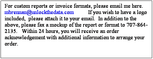 Text Box: For custom reports or invoice formats, please email me here. mbrennan@unlockthedata.com          If you wish to have a logo included,  please attach it to your email.  In addition to the above, please fax a mockup of the report or format to 707-864-2135.   Within 24 hours, you will receive an order acknowledgement with additional information to arrange your order.
